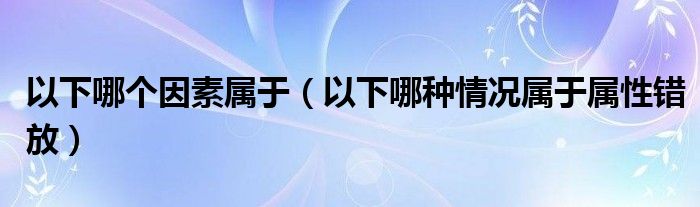 以下哪個(gè)因素屬于（以下哪種情況屬于屬性錯(cuò)放）