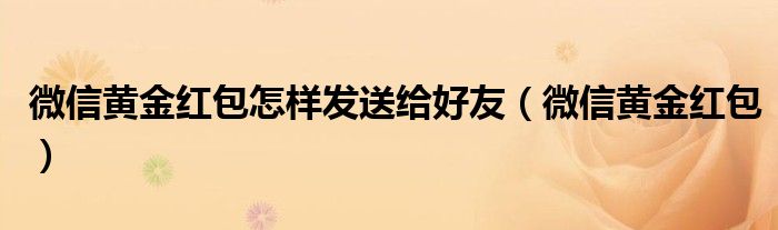 微信黃金紅包怎樣發(fā)送給好友（微信黃金紅包）