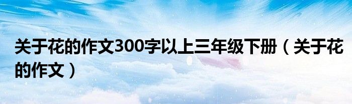 關(guān)于花的作文300字以上三年級下冊（關(guān)于花的作文）