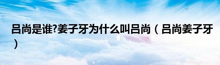 呂尚是誰?姜子牙為什么叫呂尚（呂尚姜子牙）