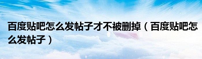 百度貼吧怎么發(fā)帖子才不被刪掉（百度貼吧怎么發(fā)帖子）