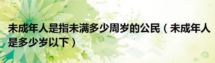 未成年人是指未滿多少周歲的公民（未成年人是多少歲以下）