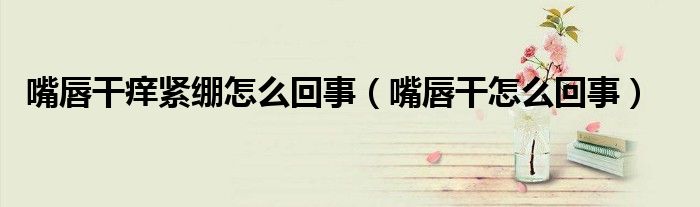 嘴唇干癢緊繃怎么回事（嘴唇干怎么回事）