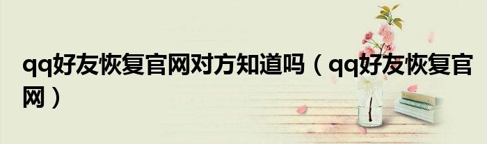 qq好友恢復(fù)官網(wǎng)對方知道嗎（qq好友恢復(fù)官網(wǎng)）