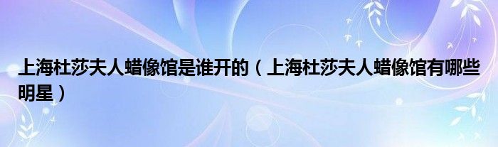 上海杜莎夫人蠟像館是誰開的（上海杜莎夫人蠟像館有哪些明星）