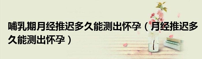 哺乳期月經(jīng)推遲多久能測出懷孕（月經(jīng)推遲多久能測出懷孕）