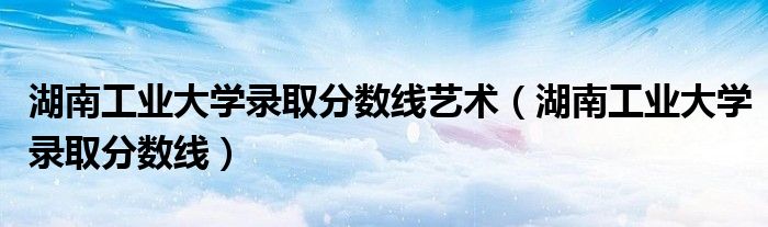 湖南工業(yè)大學(xué)錄取分?jǐn)?shù)線藝術(shù)（湖南工業(yè)大學(xué)錄取分?jǐn)?shù)線）