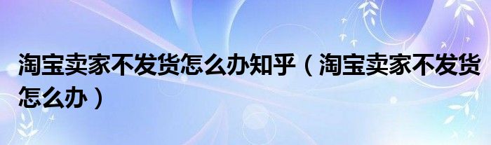 淘寶賣家不發(fā)貨怎么辦知乎（淘寶賣家不發(fā)貨怎么辦）