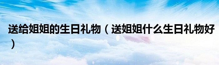 送給姐姐的生日禮物（送姐姐什么生日禮物好）