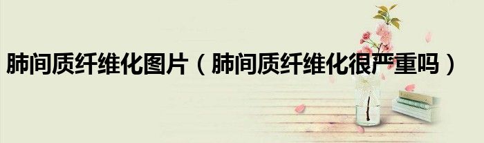 肺間質(zhì)纖維化圖片（肺間質(zhì)纖維化很嚴(yán)重嗎）