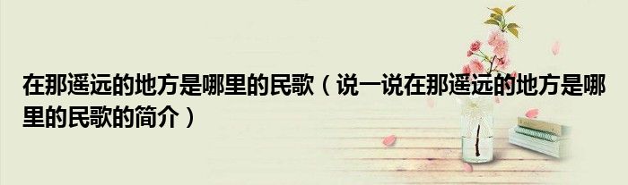 在那遙遠(yuǎn)的地方是哪里的民歌（說一說在那遙遠(yuǎn)的地方是哪里的民歌的簡介）