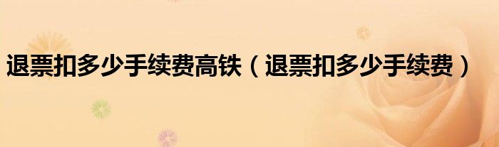 退票扣多少手續(xù)費(fèi)高鐵（退票扣多少手續(xù)費(fèi)）