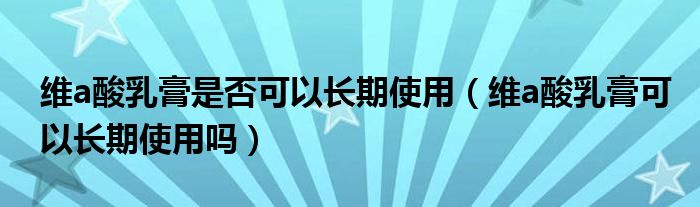 維a酸乳膏是否可以長(zhǎng)期使用（維a酸乳膏可以長(zhǎng)期使用嗎）