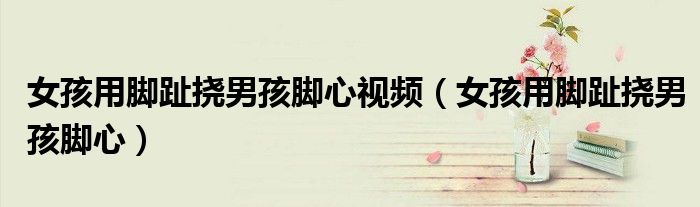 女孩用腳趾撓男孩腳心視頻（女孩用腳趾撓男孩腳心）