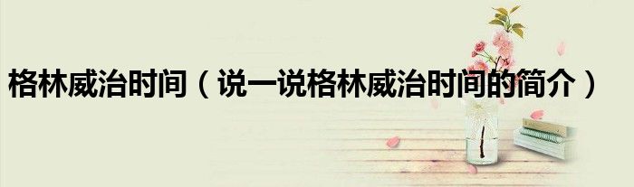 格林威治時(shí)間（說(shuō)一說(shuō)格林威治時(shí)間的簡(jiǎn)介）