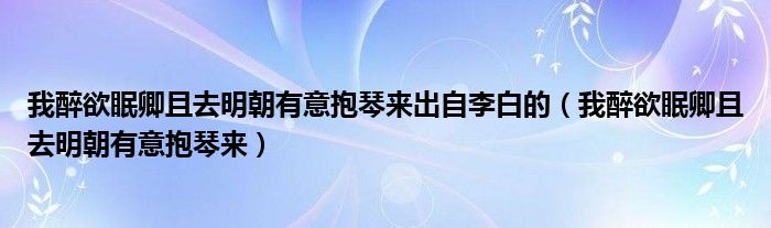 我醉欲眠卿且去明朝有意抱琴來出自李白的（我醉欲眠卿且去明朝有意抱琴來）
