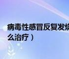 病毒性感冒反復發(fā)燒怎么治療最好（病毒性感冒反復發(fā)燒怎么治療）