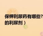 保鉀利尿藥有哪些?其利尿作用特點是什么?（保鉀作用最強的利尿劑）