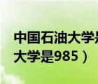 中國石油大學是985還是211學校（中國石油大學是985）