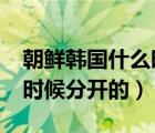 朝鮮韓國(guó)什么時(shí)候分開的?（朝鮮和韓國(guó)什么時(shí)候分開的）