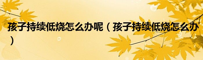 孩子持續(xù)低燒怎么辦呢（孩子持續(xù)低燒怎么辦）