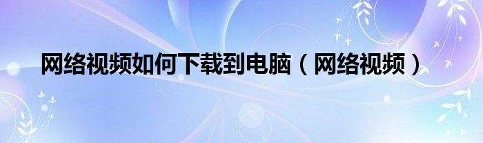 網(wǎng)絡(luò)視頻如何下載到電腦（網(wǎng)絡(luò)視頻）