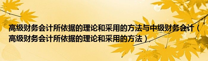 高級財(cái)務(wù)會計(jì)所依據(jù)的理論和采用的方法與中級財(cái)務(wù)會計(jì)（高級財(cái)務(wù)會計(jì)所依據(jù)的理論和采用的方法）