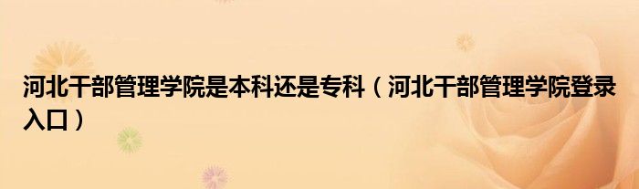 河北干部管理學院是本科還是專科（河北干部管理學院登錄入口）