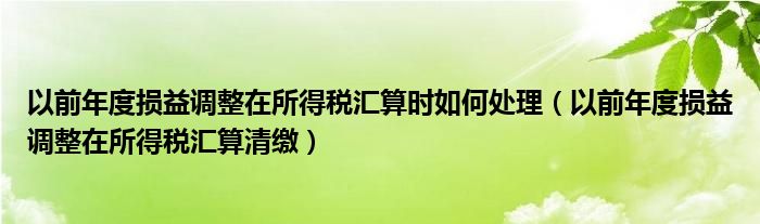 以前年度損益調(diào)整在所得稅匯算時如何處理（以前年度損益調(diào)整在所得稅匯算清繳）