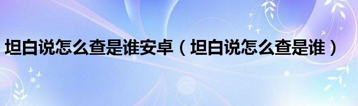 坦白說(shuō)怎么查是誰(shuí)安卓（坦白說(shuō)怎么查是誰(shuí)）