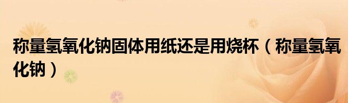 稱量氫氧化鈉固體用紙還是用燒杯（稱量氫氧化鈉）