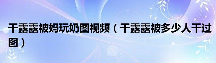 干露露被媽玩奶圖視頻（干露露被多少人干過圖）