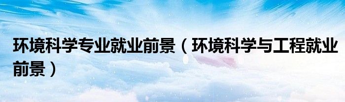 環(huán)境科學(xué)專業(yè)就業(yè)前景（環(huán)境科學(xué)與工程就業(yè)前景）