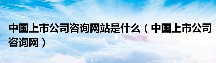 中國上市公司咨詢網(wǎng)站是什么（中國上市公司咨詢網(wǎng)）