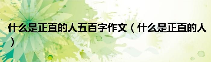 什么是正直的人五百字作文（什么是正直的人）