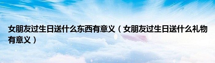 女朋友過生日送什么東西有意義（女朋友過生日送什么禮物有意義）