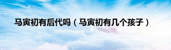 馬寅初有后代嗎（馬寅初有幾個(gè)孩子）