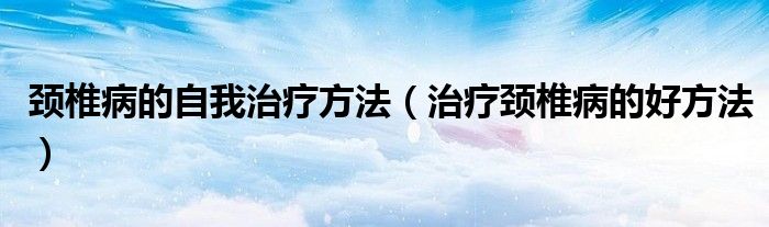 頸椎病的自我治療方法（治療頸椎病的好方法）