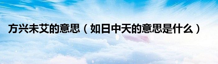 方興未艾的意思（如日中天的意思是什么）