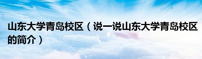 山東大學(xué)青島校區(qū)（說一說山東大學(xué)青島校區(qū)的簡(jiǎn)介）