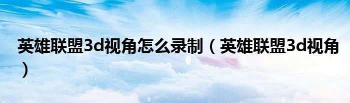 英雄聯(lián)盟3d視角怎么錄制（英雄聯(lián)盟3d視角）