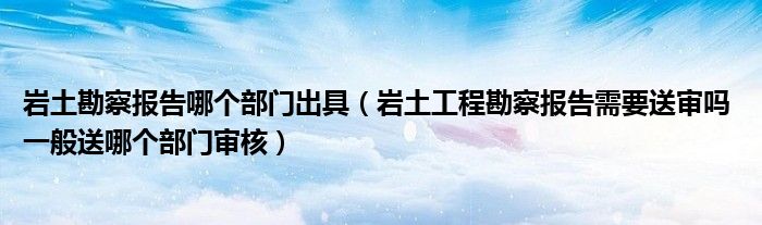 巖土勘察報(bào)告哪個(gè)部門出具（巖土工程勘察報(bào)告需要送審嗎 一般送哪個(gè)部門審核）