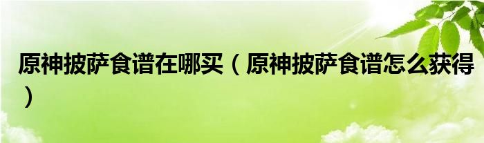 原神披薩食譜在哪買（原神披薩食譜怎么獲得）