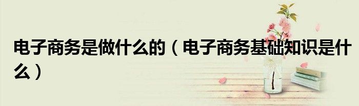 電子商務(wù)是做什么的（電子商務(wù)基礎(chǔ)知識(shí)是什么）