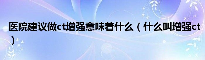 醫(yī)院建議做ct增強(qiáng)意味著什么（什么叫增強(qiáng)ct）