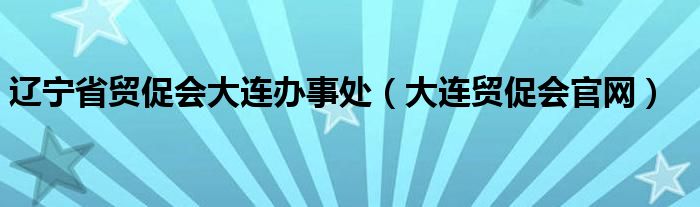 遼寧省貿(mào)促會大連辦事處（大連貿(mào)促會官網(wǎng)）