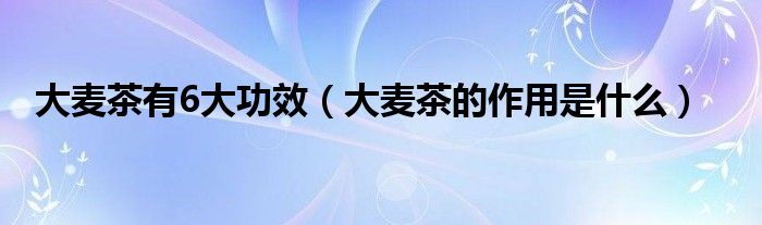 大麥茶有6大功效（大麥茶的作用是什么）