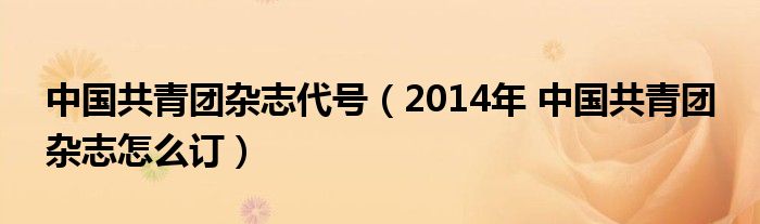中國(guó)共青團(tuán)雜志代號(hào)（2014年 中國(guó)共青團(tuán) 雜志怎么訂）