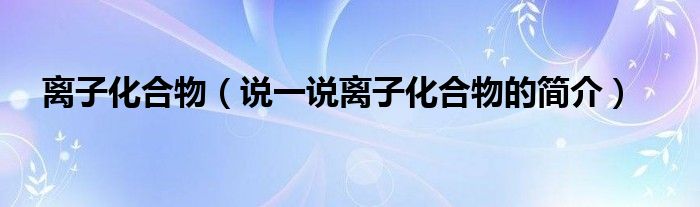 離子化合物（說(shuō)一說(shuō)離子化合物的簡(jiǎn)介）