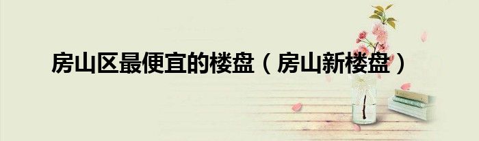 房山區(qū)最便宜的樓盤(pán)（房山新樓盤(pán)）
